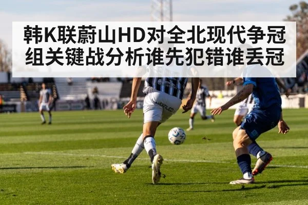 韩K联蔚山HD对全北现代争冠组关键战分析谁先犯错谁丢冠