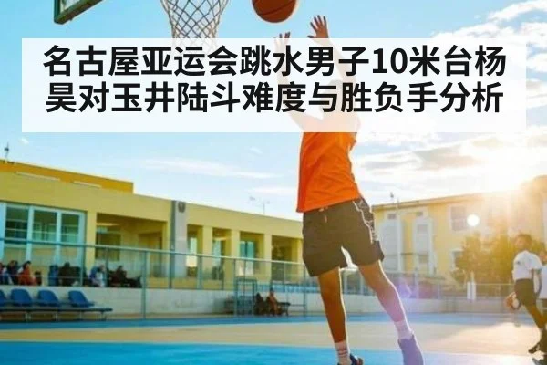 名古屋亚运会跳水男子10米台杨昊对玉井陆斗难度与胜负手分析