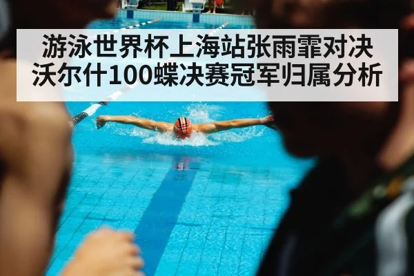 游泳世界杯上海站张雨霏对决沃尔什100蝶决赛冠军归属分析